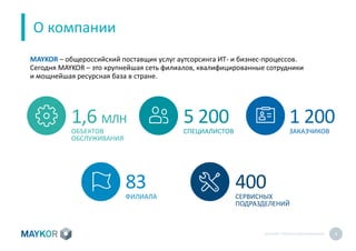 MAYKOR: ПРЕЗЕНТАЦИЯКОМПАНИИ 4
О компании
1,6 МЛН
ОБЪЕКТОВ
ОБСЛУЖИВАНИЯ
5 200
СПЕЦИАЛИСТОВ
1 200
ЗАКАЗЧИКОВ
83
ФИЛИАЛА
400
СЕРВИСНЫХ
ПОДРАЗДЕЛЕНИЙ
MAYKOR – общероссийский поставщик услуг аутсорсинга ИТ- и бизнес-процессов.
Сегодня MAYKOR – это крупнейшая сеть филиалов, квалифицированные сотрудники
и мощнейшая ресурсная база в стране.
 