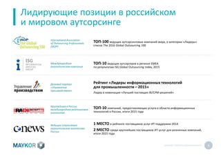 MAYKOR: ПРЕЗЕНТАЦИЯКОМПАНИИ 6
Лидирующие позиции в российском
и мировом аутсорсинге
ТОП-100 ведущих аутсорсинговых компаний мира, в категории «Лидеры»
списка The 2016 Global Outsourcing 100
International Association
of Outsourcing Professionals
(IAOP)
Деловой портал
«Управление
производством»
Крупнейшее в России
международное рейтинговое
агентство
Ведущее отраслевое
аналитическое агентство
России
Рейтинг «Лидеры информационных технологий
для промышленности – 2015»
Лидер в номинации «Лучший поставщик BI/CPM-решений»
ТОП-10 компаний, предоставляющих услуги в области информационных
технологий в России, итоги 2015 года
1 МЕСТО в рейтинге поставщиков услуг ИТ-поддержки 2014
2 МЕСТО среди крупнейших поставщиков ИТ-услуг для розничных компаний,
итоги 2015 года
Международная
аналитическая компания
ТОП-10 ведущих аутсорсеров в регионе EMEA
по результатам ISG Global Outsourcing Index, 2015
 