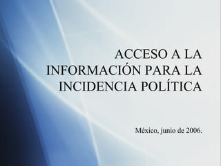 ACCESO A LA INFORMACI ÓN PARA LA INCIDENCIA POLÍTICA M éxico, junio de 2006. 