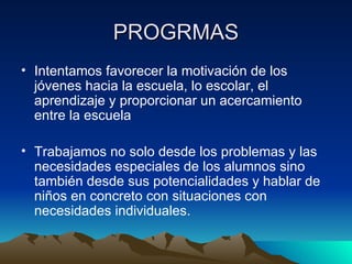 PROGRMAS Intentamos favorecer la motivación de los jóvenes hacia la escuela, lo escolar, el aprendizaje y proporcionar un acercamiento entre la escuela Trabajamos no solo desde los problemas y las necesidades especiales de los alumnos sino también desde sus potencialidades y hablar de niños en concreto con situaciones con necesidades individuales. 