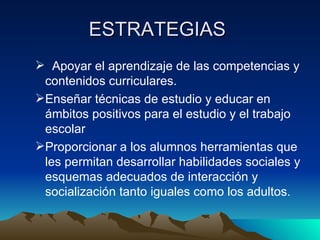 ESTRATEGIAS  Apoyar el aprendizaje de las competencias y contenidos curriculares. Enseñar técnicas de estudio y educar en ámbitos positivos para el estudio y el trabajo escolar Proporcionar a los alumnos herramientas que les permitan desarrollar habilidades sociales y esquemas adecuados de interacción y socialización tanto iguales como los adultos. 