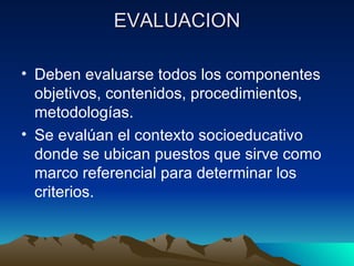 EVALUACION Deben evaluarse todos los componentes objetivos, contenidos, procedimientos, metodologías. Se evalúan el contexto socioeducativo donde se ubican puestos que sirve como marco referencial para determinar los criterios. 