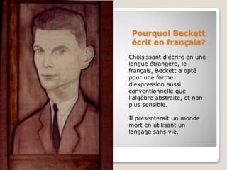 Pourquoi Beckett
écrit en français?
Choisissant d'écrire en une
langue étrangère, le
français, Beckett a opté
pour une forme
d'expression aussi
conventionnelle que
l'algèbre abstraite, et non
plus sensible.
Il présenterait un monde
mort en utilisant un
langage sans vie.
 