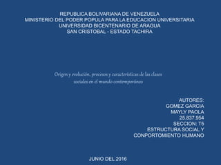 REPUBLICA BOLIVARIANA DE VENEZUELA
MINISTERIO DEL PODER POPULA PARA LA EDUCACION UNIVERSITARIA
UNIVERSIDAD BICENTENARIO DE ARAGUA
SAN CRISTOBAL - ESTADO TACHIRA
AUTORES:
GOMEZ GARCIA
MAYLY PAOLA
25.837.954
SECCION: T5
ESTRUCTURA SOCIAL Y
CONPORTOMIENTO HUMANO
JUNIO DEL 2016
Origen y evolución, procesos y características de las clases
sociales en el mundo contemporáneo
 