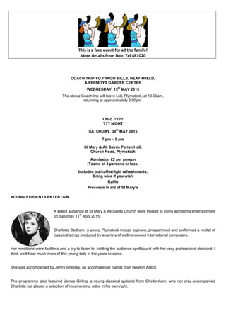 This is a free event for all the family!
More details from Bob: Tel 481020
COACH TRIP TO TRAGO MILLS, HEATHFIELD,
& FERMOYS GARDEN CENTRE
WEDNESDAY, 13
th
MAY 2015
The above Coach trip will leave Lidl, Plymstock, at 10.00am,
returning at approximately 5.00pm.
QUIZ ????
??? NIGHT
SATURDAY, 30
th
MAY 2015
7 pm – 9 pm
St Mary & All Saints Parish Hall,
Church Road, Plymstock
Admission £2 per person
(Teams of 4 persons or less)
Includes tea/coffee/light refreshments.
Bring wine if you wish
Raffle
Proceeds in aid of St Mary’s
YOUNG STUDENTS ENTERTAIN
A select audience at St Mary & All Saints Church were treated to some wonderful entertainment
on Saturday 11
th
April 2015.
Charlotte Badham, a young Plymstock mezzo soprano, programmed and performed a recital of
classical songs produced by a variety of well renowned international composers.
Her renditions were faultless and a joy to listen to, holding the audience spellbound with her very professional standard. I
think we‟ll hear much more of this young lady in the years to come.
She was accompanied by Jenny Shepley, an accomplished pianist from Newton Abbot.
The programme also featured James Girling, a young classical guitarist from Cheltenham, who not only accompanied
Charlotte but played a selection of mesmerising solos in his own right.
 