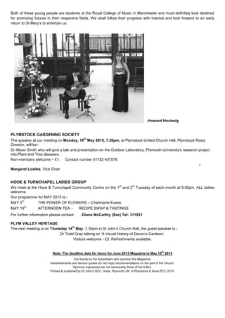 Both of these young people are students at the Royal College of Music in Manchester and most definitely look destined
for promising futures in their respective fields. We shall follow their progress with interest and look forward to an early
return to St Mary‟s to entertain us.
-Howard Hockedy
PLYMSTOCK GARDENING SOCIETY
The speaker at our meeting on Monday, 18
th
May 2015, 7.30pm, at Plymstock United Church Hall, Plymstock Road,
Oreston, will be:-
Dr Alison Smith who will give a talk and presentation on the Outdoor Laboratory, Plymouth University's research project
into Plant and Tree diseases.
Non-members welcome ~ £1. Contact number 01752 407578.
-
Margaret Lowles, Vice Chair
HOOE & TURNCHAPEL LADIES GROUP
We meet at the Hooe & Turnchapel Community Centre on the 1
st
and 3
rd
Tuesday of each month at 8.00pm. ALL ladies
welcome.
Our programme for MAY 2015 is:-
MAY 5
th
THE POWER OF FLOWERS – Charmaine Evans
MAY 19
th
AFTERNOON TEA – RECIPE SWAP & TASTINGS
For further information please contact: -Diane McCarthy (Sec) Tel: 311931
PLYM VALLEY HERITAGE
The next meeting is on Thursday 14
th
May, 7.30pm in St John‟s Church Hall, the guest speaker is:-
Dr Todd Gray talking on „A Visual History of Devon‟s Gardens‟.
Visitors welcome - £3. Refreshments available.
Note: The deadline date for items for June 2015 Magazine is May 15
th
2015
Our thanks to the Advertisers who sponsor this Magazine.
Advertisements and service quotes do not imply recommendations on the part of the Church.
Opinions expressed are not necessarily those of the Editor.
Printed & published by St John‟s DCC, Hooe, Plymouth UK. © Plymstock & Hooe PCC 2015.
 