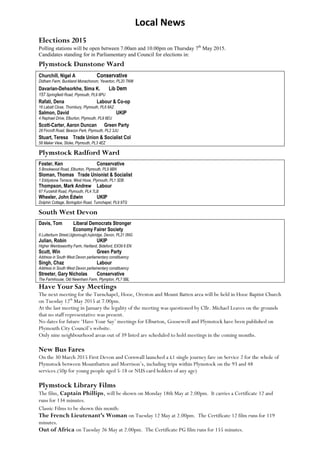Local News
Elections 2015
Polling stations will be open between 7.00am and 10.00pm on Thursday 7th
May 2015.
Candidates standing for in Parliamentary and Council for elections in:
Plymstock Dunstone Ward
Churchill, Nigel A Conservative
Didham Farm, Buckland Monachorum, Yeverton, PL20 7NW
Davarian-Dehsorkhe, Sima K. Lib Dem
157 Springfield Road, Plymouth, PL9 8PU
Rafati, Dena Labour & Co-op
16 Labatt Close, Thornbury, Plymouth, PL6 8AZ
Salmon, David UKIP
4 Raphael Drive, Elburton, Plymouth, PL9 8EU
Scott-Carter, Aaron Duncan Green Party
28 Fircroft Road, Beacon Park, Plymouth, PL2 3JU
Stuart, Teresa Trade Union & Socialist Col
58 Maker View, Stoke, Plymouth, PL3 4EZ
Plymstock Radford Ward
Foster, Ken Conservative
5 Brookwood Road, Elburton, Plymouth, PL9 8BN
Sloman, Thomas Trade Unionist & Socialist
1 Eddystone Terrace, West Hooe, Plymouth, PL1 3DB
Thompson, Mark Andrew Labour
67 Furzehill Road, Plymouth, PL4 7LB
Wheeler, John Edwin UKIP
Dolphin Cottage, Boringdon Road, Turnchapel, PL9 9TG
South West Devon
Davis, Tom Liberal Democrats Stronger
Economy Fairer Society
6 Lutterburn Street,Ugborough,Ivybridge, Devon, PL21 0NG
Julian, Robin UKIP
Higher Wembsworthy Farm, Hartland, Bideford, EX39 6 EN
Scutt, Win Green Party
Address in South West Devon parliamentary constituency
Singh, Chaz Labour
Address in South West Devon parliamentary constituency
Streeter, Gary Nicholas Conservative
The Farmhouse, Old Newnham Farm, Plympton, PL7 5BL
Have Your Say Meetings
The next meeting for the Turnchapel, Hooe, Oreston and Mount Batten area will be held in Hooe Baptist Church
on Tuesday 12th
May 2015 at 7.00pm.
At the last meeting in January the legality of the meeting was questioned by Cllr. Michael Leaves on the grounds
that no staff representative was present.
No dates for future „Have Your Say‟ meetings for Elburton, Goosewell and Plymstock have been published on
Plymouth City Council‟s website.
Only nine neighbourhood areas out of 39 listed are scheduled to hold meetings in the coming months.
New Bus Fares
On the 30 March 2015 First Devon and Cornwall launched a £1 single journey fare on Service 2 for the whole of
Plymstock between Mountbatten and Morrison‟s, including trips within Plymstock on the 93 and 48
services.(50p for young people aged 5-18 or NUS card holders of any age)
Plymstock Library Films
The film, Captain Phillips, will be shown on Monday 18th May at 2.00pm. It carries a Certificate 12 and
runs for 134 minutes.
Classic Films to be shown this month:
The French Lieutenant’s Woman on Tuesday 12 May at 2.00pm. The Certificate 12 film runs for 119
minutes.
Out of Africa on Tuesday 26 May at 2.00pm. The Certificate PG film runs for 155 minutes.
 