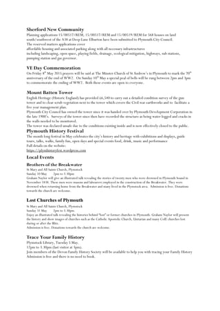 Sherford New Community
Planning applications 15/00517/REM, 15/00517/REM and 15/00519/REM for 568 houses on land
south/southwest of the A38 at Deep Lane Elburton have been submitted to Plymouth City Council.
The reserved matters applications cover
affordable housing and associated parking along with all necessary infrastructures
including landscaping, open space, playing fields, drainage, ecological mitigation, highways, sub stations,
pumping station and gas governor.
VE Day Commemoration
On Friday 8th
May 2015 prayers will be said at The Minster Church of St Andrew‟s in Plymouth to mark the 70th
anniversary of the end of WW2. On Sunday 10th
May a special peal of bells will be rung between 2pm and 3pm
to commemorate the ending of WW2. Both these events are open to everyone.
Mount Batten Tower
English Heritage (Historic England) has provided £6,540 to carry out a detailed condition survey of the gun
tower and to clear scrub vegetation next to the tower which covers the Civil war earthworks and to facilitate a
five year management plan.
Plymouth City Council has owned the tower since it was handed over by Plymouth Development Corporation in
the late 1900‟s. Surveys of the tower since then have recorded the structure as being water logged and cracks in
the walls needed to be monitored.
The tower was declared unsafe due to the conditions existing inside and is now effectively closed to the public.
Plymouth History Festival
The month long festival in May celebrates the city‟s history and heritage with exhibitions and displays, guide
tours, talks, walks, family fun, open days and special events food, drink, music and performance
Full details on the website:
https://plymhistoryfest.wordpress.com
Local Events
Brothers of the Breakwater
St Mary and All Saints Church, Plymstock
Sunday 10 May 2pm to 3.30pm
Graham Naylor will give an illustrated talk revealing the stories of twenty men who were drowned in Plymouth Sound in
November 1838. These men were masons and labourers employed in the construction of the Breakwater. They were
drowned when returning home from the Breakwater and many lived in the Plymstock area. Admission is free. Donations
towards the church are welcome.
Lost Churches of Plymouth
St Mary and All Saints Church, Plymstock
Sunday 31 May 2pm to 3.30pm.
Enjoy an illustrated talk revealing the histories behind “lost” or former churches in Plymouth. Graham Naylor will present
the history and show images of churches such as the Catholic Apostolic Church, Unitarian and many CofE churches lost
during or after the Blitz.
Admission is free. Donations towards the church are welcome.
Trace Your Family History
Plymstock Library, Tuesday 5 May.
12pm to 3.30pm (last visitor at 3pm).
Join members of the Devon Family History Society will be available to help you with tracing your Family History
Admission is free and there is no need to book.
 