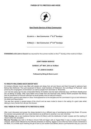 PARISH OF PLYMSTOCK AND HOOE
8am Parish Service of Holy Communion
St John’s — 8am Communion 1
st
& 3
rd
Sundays
St Mary’s — 8am Communion 2
nd
& 4
th
Sundays
_________________________________________________
EVENSONG at St John’s Church has resumed for the summer months on the 2
nd
Sunday of the month at 4.00pm.
JOINT PARISH SERVICE
SUNDAY, 24
th
MAY, 2015 at 10.00am
ST JOHN’S CHURCH
Followed by Bring & Share Lunch
PLYMOUTH WELCOMES BACK BISHOP NICK
St Andrew‟s Minster church was filled with people and clergy from all over Devon and East Cornwall to welcome back
Bishop Nick McKinnel. The Lord Lieutenant of Devon, local members of Parliament, the Lord Mayor of Plymouth were
joined by the congregation of St Andrew‟s as well as people from Axminster to Ilfracombe.
Just over two years ago he was consecrated Bishop of Crediton and has been extremely busy until Robert Atwell joined
him as Bishop of Exeter. After many letters and e-mails from the Plymouth area, Bishop Robert proposed that Bishop
Nick be transferred to Plymouth although he would greatly miss his help and wisdom.
Bishop Nick‟s sermon was based on Jesus‟ final appearance to the disciples and His commission to go out and witness to
His death and Resurrection.
Tea was then served in several areas of the church and we were invited to share in the eating of a giant cake whilst
talking to many friends from all over the diocese.
HOLY WEEK IN THE PARISH OF PLYMSTOCK & HOOE
After much discussion and prayer the clergy decided to try a different way of worshipping during Holy Week. Of course
this decision was greeted with very mixed reactions as we all love to worship in our own churches.
Palm Sunday was a very traditional Service held at St Mary‟s with the distribution of palm crosses and the reading of
Jesus‟s entry into Jerusalem.
Maundy Thursday was held in St Mary‟s Church Hall and began with an Agapé Meal. It was a simple meal of bread,
cheeses, sliced meats followed by fruit with the emphasis on sharing. Agapé is one of the four forms of love mentioned in
the Bible, it is a Greek word meaning the gift of love to one another and follows Jesus‟s commandment that you Love one
 