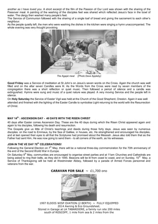 another as I have loved you. A short excerpt of the film of the Passion of Our Lord was shown with the sharing of the
Passover meal. A painting of the washing of the disciples feet was shared which reflected Jesus‟s face in the bowl of
water. The clergy then washed many people‟s feet.
The Service of Communion followed with the sharing of a single loaf of bread and giving the sacrament to each other‟s
neighbour.
As the people quietly left, the men who were washing the dishes in the kitchen were singing a hymn unaccompanied. The
whole evening was very thought provoking.
The Agapé meal (Photo Dave Appleby)
Good Friday was a Service of meditation at St John‟s on Jesus‟s seven words on the Cross. Again the church was well
filled and on the altar seven Candles were lit. As the Words from the Cross were read by seven members of the
congregation there was a short reflection or quiet music. Then followed a period of silence and a candle was
extinguished. Hymns were sung and music of a quiet nature was played. A very moving Service and the people left in
silence.
On Holy Saturday the Service of Easter Vigil was held at the Church of the Good Shepherd, Oreston. Again it was well
attended and finished with the lighting of the Easter Candle to symbolise Light returning to the world with the Resurrection
of Christ.
MAY 14
th
: ASCENSION DAY - 40 DAYS WITH THE RISEN CHRIST
40 days after Easter comes Ascension Day. These are the 40 days during which the Risen Christ appeared again and
again to his disciples, following his death and resurrection.
The Gospels give us little of Christ‟s teachings and deeds during those forty days. Jesus was seen by numerous
disciples: on the road to Emmaus, by the Sea of Galilee, in houses, etc. He strengthened and encouraged his disciples,
and at last opened their eyes to all that the Scriptures had promised about the Messiah. Jesus also told them that as the
Father had sent Him, He was now going to send them - to all corners of the earth, as his witnesses.
JOIN IN THE VE DAY 70
th
CELEBRATIONS!
Following the General Election on 7
th
May, there will be a national three-day commemoration for the 70th anniversary of
the end of the Second World War in Europe.
On Saturday 9
th
May, communities are encouraged to organise street parties and at 11am Churches and Cathedrals are
being asked to ring their bells, as they did in 1945. Beacons will be lit from coast to coast, and on Sunday, 10
th
May, a
Service of Thanksgiving will be held at Westminster Abbey, followed by a parade of Armed Forces personnel and
veterans from the war.
CARAVAN FOR SALE ~ £1,700 ono
1997 ELDDIS WISP OVATION (2 BERTH) ~ FULLY EQUIPPED
2014 Awning & Eco Groundsheet.
Stored in Garage at LA TABARDIERE, a family run site 200 miles
south of ROSCOFF, 1 mile from sea & 2 miles from the
 