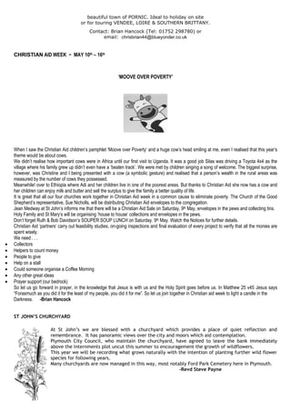 beautiful town of PORNIC. Ideal to holiday on site
or for touring VENDEE, LOIRE & SOUTHERN BRITTANY.
Contact: Brian Hancock (Tel: 01752 298780) or
email: chrisbrian44@blueyonder.co.uk
CHRISTIAN AID WEEK ~ MAY 10th – 16th
‘MOOVE OVER POVERTY’
When I saw the Christian Aid children‟s pamphlet „Moove over Poverty‟ and a huge cow‟s head smiling at me, even I realised that this year‟s
theme would be about cows.
We didn‟t realise how important cows were in Africa until our first visit to Uganda. It was a good job Silas was driving a Toyota 4x4 as the
village where his family grew up didn‟t even have a „beaten track‟. We were met by children singing a song of welcome. The biggest surprise,
however, was Christine and I being presented with a cow (a symbolic gesture) and realised that a person‟s wealth in the rural areas was
measured by the number of cows they possessed.
Meanwhile! over to Ethiopia where Adi and her children live in one of the poorest areas. But thanks to Christian Aid she now has a cow and
her children can enjoy milk and butter and sell the surplus to give the family a better quality of life.
It is great that all our four churches work together in Christian Aid week in a common cause to eliminate poverty. The Church of the Good
Shepherd‟s representative, Sue Nicholls, will be distributing Christian Aid envelopes to the congregation.
Jean Medway at St John‟s informs me that there will be a Christian Aid Sale on Saturday, 9th May, envelopes in the pews and collecting tins.
Holy Family and St Mary‟s will be organising „house to house‟ collections and envelopes in the pews.
Don‟t forget Ruth & Bob Davidson‟s SOUPER SOUP LUNCH on Saturday. 9th May. Watch the Notices for further details.
Christian Aid „partners‟ carry out feasibility studies, on-going inspections and final evaluation of every project to verify that all the monies are
spent wisely.
We need . . .
 Collectors
 Helpers to count money
 People to give
 Help on a stall
 Could someone organise a Coffee Morning
 Any other great ideas
 Prayer support (our bedrock)
So let us go forward in prayer, in the knowledge that Jesus is with us and the Holy Spirit goes before us. In Matthew 25 v45 Jesus says
“Forasmuch as you did it for the least of my people, you did it for me”. So let us join together in Christian aid week to light a candle in the
Darkness. -Brian Hancock
ST JOHN’S CHURCHYARD
At St John‟s we are blessed with a churchyard which provides a place of quiet reflection and
remembrance. It has panoramic views over the city and moors which aid contemplation.
Plymouth City Council, who maintain the churchyard, have agreed to leave the bank immediately
above the internments plot uncut this summer to encouragement the growth of wildflowers.
This year we will be recording what grows naturally with the intention of planting further wild flower
species for following years.
Many churchyards are now managed in this way, most notably Ford Park Cemetery here in Plymouth.
-Revd Steve Payne
 