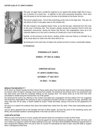 EASTER LILIES AT ST JOHN’S CHURCH
This year we again had a wonderful response to our appeal that people might like to buy a
lily in memory of a loved one. In addition to the many anonymous donations, there were
over 60 names on the list taken up to the altar to be blessed at the Easter Service.
The church looked lovely - full of lilies stretching up the nave to the high altar. This year we
had stems of lilies in new glass vases on the window sills.
We also created a very poignant Easter Cross, as we did last year, fashioned from the trunk
of last year‟s Christmas tree. This formed a deeply moving link between Christ‟s birth and
subsequent resurrection. During the Easter Day Service, the congregation came up to tie
coloured ribbons on to the cross in memory of a loved one or just to say thank you.
Outside, at the entrance to the church, another similar cross was fixed as a reminder to us
all as we go about our daily lives that Jesus died for us.
My thanks go to the small team of ladies who worked so hard to create a memorable display.
-Lis Pemberton
EVENSONG @ ST JOHN’S
SUNDAY, 10th
MAY at 4.00pm
CHRISTIAN AID SALE
ST JOHN’S CHURCH HALL
SATURDAY, 9th
MAY 2015
10.30am – 12.30pm
WOULD YOU BELIEVE IT ?
At St John‟s on Easter Sunday the Rev‟d Steve Payne spoke about how during the week he was in the study preparing
his sermon when he heard a strange noise coming from outside. He looked out the window and to his amazement saw
two adult ducks and three tiny ducklings walking up the vicarage drive. The family came up to the front door then
proceeded to waddle along the veranda then out of the garden.
He introduced his sermon by referring to the incident and asked the congregation did they believe him? He suggested
that firstly they might believe him because he was a trustworthy character and had no reason to be lying. Secondly, that
Hooe Lake was not far away, a known habitat for ducks! Thirdly and lastly, Spring is the time for the appearance for
ducks.
He went on to explore the evidence that Jesus had indeed been raised from the dead. There were reasonable grounds
for belief.
Just as Jesus appeared first to the disciples and lots of other people, we have the proof of the wandering ducks and
family, they had been spotted in several gardens in the area! (as seen on front cover).
LOVE INTO ACTION
Without a job to bring home an income, people with special needs are considered a burden by their family.
Within the Palestinian Territories there is no financial support for anyone affected by disability who does not have a job
nor is there any support or advice for those seeking to find a job. The Olive Wood Sheltered Workshop supports them in
their employment enabling them not only to earn an income for themselves but also to learn many life skills to support
them in all aspects of their lives.
 