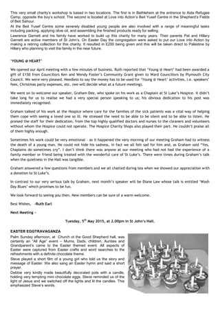 This very small charity‟s workshop is based in two locations. The first is in Bethlehem at the entrance to Aida Refugee
Camp, opposite the boy‟s school. The second is located at Love into Action‟s Beit Yusef Centre in the Shepherd‟s Fields
of Beit Sahour.
At the Beit Yusef Centre some severely disabled young people are also involved with a range of meaningful tasks
including packing, applying olive oil, and assembling the finished products ready for selling.
Lawrence Garnett and his family have worked to build up this charity for many years. Their parents Pat and Hillary
Garnett are active members of St John‟s. On Easter Day the congregation were asked to put our Love into Action by
making a retiring collection for this charity. It resulted in £200 being given and this will be taken direct to Palestine by
Hillary who planning to visit the family in the near future.
‘YOUNG @ HEART’
We opened our April meeting with a few minutes of business. Ruth reported that „Young @ Heart‟ had been awarded a
gift of £150 from Councillors Ken and Wendy Foster‟s Community Grant given to Ward Councillors by Plymouth City
Council. We were very pleased. Needless to say the money has to be used for „Young @ Heart‟ activities, i.e. speakers‟
fees, Christmas party expenses, etc. (we will decide what at a future meeting).
We went on to welcome our speaker, Graham Dee, who spoke on his work as a Chaplain at St Luke‟s Hospice. It didn‟t
take long for us to realise we had a very special person speaking to us; his obvious dedication to his post was
immediately recognised.
Graham talked of his work at the Hospice where care for the families of the sick patients was a vital way of helping
them cope with seeing a loved one so ill. He stressed the need to be able to be silent and to be able to listen. He
praised the staff for their dedication, from the top highly qualified doctors and nurses to the cleaners and volunteers
without whom the Hospice could not operate. The Hospice Charity Shops also played their part. He couldn‟t praise all
of them highly enough.
Sometimes his work could be very emotional – as it happened the very morning of our meeting Graham had to witness
the death of a young man. He could not hide his sadness, in fact we all felt sad for him and, as Graham said “Yes,
Chaplains do sometimes cry”. I don‟t think there was anyone at our meeting who had not had the experience of a
family member or friend being treated with the wonderful care of St Luke‟s. There were times during Graham‟s talk
when the quietness in the Hall was tangible.
Graham answered a few questions from members and we all chatted during tea when we showed our appreciation with
a donation to St Luke‟s.
In contrast to our very serious talk by Graham, next month‟s speaker will be Diane Law whose talk is entitled „Wash
Day Blues‟ which promises to be fun.
We look forward to seeing you then. New members can be sure of a warm welcome.
Best Wishes, -Ruth Earl
Next Meeting ~
Tuesday, 5th
May 2015, at 2.00pm in St John’s Hall.
EASTER EGGTRAVAGANZA
Palm Sunday afternoon, at Church ot the Good Shepherd hall, was
certainly an “All Age” event – Mums, Dads, children, Aunties and
Grandparent‟s came to the Easter themed event. All aspects of
Easter were captured from Easter crafts and word searches to the
refreshments with a definite chocolate theme.
Steve played a short film of a young girl who told us the story and
message of Easter. We also sang an Easter hymn and said a short
prayer.
Debbie very kindly made beautifully decorated pots with a candle,
holding very tempting mini chocolate eggs. Steve reminded us of the
light of Jesus and we switched off the lights and lit the candles. This
emphasized Steve‟s words.
 