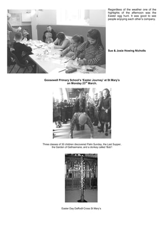 Regardless of the weather one of the
highlights of the afternoon was the
Easter egg hunt. It was good to see
people enjoying each other‟s company.
Sue & Josie Howing Nicholls
Goosewell Primary School’s ‘Easter Journey’ at St Mary’s
on Monday 23
rd
March.
Three classes of 30 children discovered Palm Sunday, the Last Supper,
the Garden of Gethsemane, and a donkey called „Bob‟!
Easter Day Daffodil Cross St Mary‟s
 