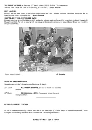 THE TABLE TOP SALE on Saturday, 21
st
March, raised £370.52. THANK YOU to everyone.
The next TABLE TOP SALE will be on Saturday, 6
th
June 2015. -David Roberts
LENT LUNCHES
£866.00 was the total raised by all the churches hosting the Lent Lunches. Margaret Passmore, Treasurer, will be
forwarding the money to Christian Aid. -Brian Hancock
CRAFTS, COFFEE & HOT CROSS BUNS
Pictured are some of the 15 children and 23 adults who enjoyed crafts, coffee and hot cross buns on Good Friday in St
Mary's Parish Hall. As well as playing with play dough and decorating crosses, we played Easter Bingo and heard the
story of Good Friday.
(Photo: Howard Hockedy ) -D. Appleby
FROM THE PARISH REGISTER
We welcomed into God’s family through Baptism at St Mary’s:-
22
nd
March MAX PETER ROBERTS, the son of Gareth and Charlotte
Roberts.
29
th
March MEGAN OLIVIA HORN, the daughter of Lee Horn and
Cathryn Seltham.
_______________________
PLYMOUTH HISTORY FESTIVAL
As part of the Plymouth History Festival, there will be two talks given by Graham Naylor of the Plymouth Central Library
during the month of May at St Mary & All Saints Church. Details as given below:-
Sunday, 10
th
May ~ 2pm to 3.30pm
 