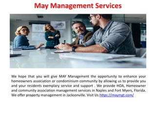 May Management Services
We hope that you will give MAY Management the opportunity to enhance your
homeowners association or condominium community by allowing us to provide you
and your residents exemplary service and support . We provide HOA, Homeowner
and community association management services in Naples and Fort Myers, Florida.
We offer property management in Jacksonville. Visit Us https://maymgt.com/
 