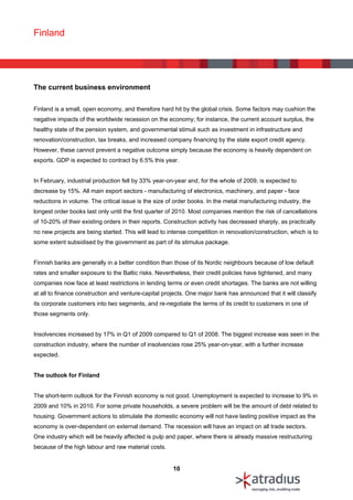 Finland




The current business environment


Finland is a small, open economy, and therefore hard hit by the global crisis. Some factors may cushion the
negative impacts of the worldwide recession on the economy; for instance, the current account surplus, the
healthy state of the pension system, and governmental stimuli such as investment in infrastructure and
renovation/construction, tax breaks, and increased company financing by the state export credit agency.
However, these cannot prevent a negative outcome simply because the economy is heavily dependent on
exports. GDP is expected to contract by 6.5% this year.


In February, industrial production fell by 33% year-on-year and, for the whole of 2009, is expected to
decrease by 15%. All main export sectors - manufacturing of electronics, machinery, and paper - face
reductions in volume. The critical issue is the size of order books. In the metal manufacturing industry, the
longest order books last only until the first quarter of 2010. Most companies mention the risk of cancellations
of 10-20% of their existing orders in their reports. Construction activity has decreased sharply, as practically
no new projects are being started. This will lead to intense competition in renovation/construction, which is to
some extent subsidised by the government as part of its stimulus package.


Finnish banks are generally in a better condition than those of its Nordic neighbours because of low default
rates and smaller exposure to the Baltic risks. Nevertheless, their credit policies have tightened, and many
companies now face at least restrictions in lending terms or even credit shortages. The banks are not willing
at all to finance construction and venture-capital projects. One major bank has announced that it will classify
its corporate customers into two segments, and re-negotiate the terms of its credit to customers in one of
those segments only.


Insolvencies increased by 17% in Q1 of 2009 compared to Q1 of 2008. The biggest increase was seen in the
construction industry, where the number of insolvencies rose 25% year-on-year, with a further increase
expected.


The outlook for Finland


The short-term outlook for the Finnish economy is not good. Unemployment is expected to increase to 9% in
2009 and 10% in 2010. For some private households, a severe problem will be the amount of debt related to
housing. Government actions to stimulate the domestic economy will not have lasting positive impact as the
economy is over-dependent on external demand. The recession will have an impact on all trade sectors.
One industry which will be heavily affected is pulp and paper, where there is already massive restructuring
because of the high labour and raw material costs.


                                                       10
 