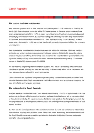 Czech Republic




The current business environment

After economic growth of 3.2% in 2008, forecasts for 2009 now predict a GDP contraction of 2% to 3%. In
March 2009, Czech industrial production fell by 17.5% year-on-year. In the same period the value of new
orders on companies’ books fell by 16.7%. In recent years, Czech growth has been driven mainly by export
and partly by domestic consumption. But exports have begun to fall rapidly due to the drop in demand from
EU countries, which historically account for 80% of Czech exports (including 32% to Germany). In March,
export orders decreased by 15.5% year-on-year. Additionally, domestic consumption is falling due to growing
unemployment.


As a consequence, heavily export-oriented companies in the automotive, machines, chemicals, transport,
and textile and furniture sectors are experiencing the biggest problems. Metal/steel is also under extreme
pressure this year, due to falling demand, high stock levels from the second and third quarter of 2008, and a
big drop in prices (by 30%). In the construction sector the value of planned buildings fell by 27% and new
permits for flats by 30% year-on-year in Q1 of 2009.


We are observing a tightening of credit conditions by banks. As a result, it is extremely difficult for Czech
companies to get new financing and many are now facing a credit shortage and/or stricter credit terms. We
have also seen tightening liquidity in factoring companies.


Czech companies are exposed to foreign exchange risks (mainly a problem for importers), but for the time
being the fluctuation of the Czech koruna against the US-$ and the euro is not as high as we observe in the
case of the Polish and Hungarian currencies.


The outlook for the Czech Republic

This year we expect insolvencies in the Czech Republic to increase by 15%-20% to approximately 1700. The
sectors mainly affected will be transport, construction, textiles and steel traders as well as companies linked
to the automotive industry. We expect companies that do not react quickly to the changing environment - by
reducing fixed costs, re-directing export, reducing stocks and lowering or restructuring indebtedness - to face
liquidity problems.


But there are also some opportunities in the current environment. EU funds are earmarked for infrastructure
improvements, providing good prospects for the construction sector. Additionally, with its lower labour costs,
the Czech Republic remains a competitive and attractive destination for Western European businesses
looking for outsourcing opportunities.



                                                       11
 