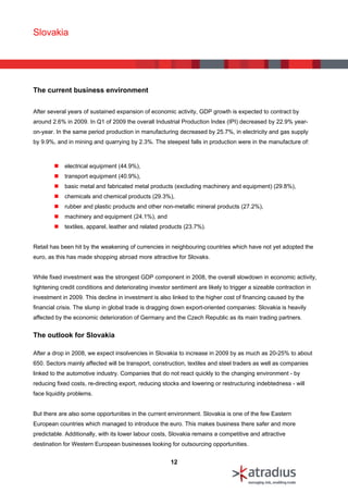 Slovakia




The current business environment


After several years of sustained expansion of economic activity, GDP growth is expected to contract by
around 2.6% in 2009. In Q1 of 2009 the overall Industrial Production Index (IPI) decreased by 22.9% year-
on-year. In the same period production in manufacturing decreased by 25.7%, in electricity and gas supply
by 9.9%, and in mining and quarrying by 2.3%. The steepest falls in production were in the manufacture of:



            electrical equipment (44.9%),
            transport equipment (40.9%),
            basic metal and fabricated metal products (excluding machinery and equipment) (29.8%),
            chemicals and chemical products (29.3%),
            rubber and plastic products and other non-metallic mineral products (27.2%),
            machinery and equipment (24.1%), and
            textiles, apparel, leather and related products (23.7%).


Retail has been hit by the weakening of currencies in neighbouring countries which have not yet adopted the
euro, as this has made shopping abroad more attractive for Slovaks.


While fixed investment was the strongest GDP component in 2008, the overall slowdown in economic activity,
tightening credit conditions and deteriorating investor sentiment are likely to trigger a sizeable contraction in
investment in 2009. This decline in investment is also linked to the higher cost of financing caused by the
financial crisis. The slump in global trade is dragging down export-oriented companies: Slovakia is heavily
affected by the economic deterioration of Germany and the Czech Republic as its main trading partners.


The outlook for Slovakia

After a drop in 2008, we expect insolvencies in Slovakia to increase in 2009 by as much as 20-25% to about
650. Sectors mainly affected will be transport, construction, textiles and steel traders as well as companies
linked to the automotive industry. Companies that do not react quickly to the changing environment - by
reducing fixed costs, re-directing export, reducing stocks and lowering or restructuring indebtedness - will
face liquidity problems.


But there are also some opportunities in the current environment. Slovakia is one of the few Eastern
European countries which managed to introduce the euro. This makes business there safer and more
predictable. Additionally, with its lower labour costs, Slovakia remains a competitive and attractive
destination for Western European businesses looking for outsourcing opportunities.


                                                       12
 