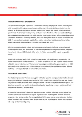 Romania




The current business environment

The Romanian economy has experienced a hard landing following its high growth rates in previous years,
which were achieved through an excessive accumulation of private sector debt denominated in foreign
currency. As recently as last year the economy grew by 7.1%, but this year the IMF expects a negative
growth rate of 4%. Unemployment is growing rapidly and years of lax fiscal policy have produced a fragile
and unbalanced national economy. Poor public finances, a high current account defict and the global market
turmoil have resulted in a weakening of the leu, which has already been devalued against the euro and the
US-$. To address the sharp drop in capital inflows and the external and fiscal balances, Romania has
agreed to a massive bailout loan worth € 20 billion from the IMF and the EU.


A further currency devaluation is likely, and this poses an extra threat to the foreign currency indebted
private corporate sector, and to importers, as well as making it harder for foreign companies to compete in
the market. In February 2009 the trade deficit fell by 51.2% due to a steep fall in imports compared to
exports.


Despite the high growth rate in 2008, the economy was already then showing signs of weakening. The
number of bankruptcies in 2008 reached 14,157: a 126% increase on 2007. It is expected that this number
will double or even treble this year. The number of reported payment delays has grown rapidly: up by 500%
year-on-year in the early months of 2009. In particular, companies who rely significantly on bank financing
are finding it hard to pay their bills as bank lending has dried up.


The outlook for Romania

The short-term prospect for Romania is very grim, with further growth in unemployment and falling domestic
demand both expected. Industrial production fell by 11.6% in the first two months of this year, and Renault
has just announced its decision to move some production to France to save jobs on their home ground. The
global economic crisis may result in similar decisions by other large foreign investors and this would add
significantly to Romania’s economic woes.


As mentioned, the number of insolvencies is already high and expected to increase further. Against this
backdrop, we can only recommend the highest degree of caution in offering trade credits to Romanian
companies in the coming months. The risk is particularly high in areas such as construction, and steel and
metals, but there is also substantial risk in all other trade sectors, especially when dealing with companies
with a high level of financial gearing.




                                                        13
 