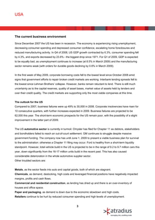 USA




The current business environment

Since December 2007 the US has been in recession. The economy is experiencing rising unemployment,
decreasing consumer spending and depressed consumer confidence, escalating home foreclosures and
reduced manufacturing activity. In Q4 of 2008, US GDP growth contracted by 6.3%, consumer spending fell
by 4.3%, and exports decreased by 23.6% - the biggest drop since 1971. For Q1 of 2009, GDP is expected
to be equally bad, as unemployment continues to increase (at 8.5% in March 2009) and the manufacturing
sector remains weak (with orders for durable goods declining by 0.8% in March 2009).


In the first week of May 2009, corporate borrowing costs fell to the lowest level since October 2008 amid
signs that government efforts to repair broken credit markets are working. Interbank lending spreads fell to
the lowest since Lehman Brothers’ collapse. However, banks remain reluctant to lend. There is still much
uncertainty as to the capital reserves, quality of asset bases, market value of assets held by lenders and
over their credit quality. The credit markets are supporting only the most viable companies at this time.


The outlook for the US
Compared to 2007, business failures were up 49% to 30,000 in 2008. Corporate insolvencies have risen for
10 consecutive quarters, with further increases expected in 2009. Business failures are projected to be
62,000 this year. The short-term economic prospects for the US remain poor, with the possibility of a slight
improvement in the latter part of 2009.


The US automotive sector is currently in turmoil. Chrysler has filed for Chapter 11 as debtors, stakeholders
and bondholders failed to reach an out-of-court settlement. GM continues to struggle despite massive
government funding. The company now has until June 1, 2009 to present a viable business plan for survival
to the administration: otherwise a Chapter 11 filing may occur. Ford is healthy from a short-term liquidity
standpoint. However, total vehicle build in the US is projected to be in the range of 9.2 to 9.7 million cars this
year, down significantly from the 16-17 million units build in the recent past. This has also caused
considerable deterioration in the whole automotive supplier sector.
Other troubled sectors are:


Metals, as the sector feeds into auto and capital goods, both of which are stagnant.
Chemicals, as demand, destocking, high costs and leveraged financial positions have negatively impacted
margins, profits and cash flows.
Commercial and residential construction, as lending has dried up and there is an over-inventory of
houses and office space.
Paper and packaging, as demand is down due to the economic slowdown and high costs.
Retailers continue to be hurt by reduced consumer spending and high levels of unemployment.


                                                        3
 