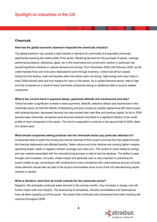 Spotlight on industries in the US




Chemicals

How has the global economic downturn impacted the chemicals industry?

The global downturn has caused a rapid decline in demand for commodity and speciality chemicals,
significantly lowering the credit profile of the sector. Declining demand for the purchase of paints, coatings,
performance plastics, adhesives, glass, etc in the automotive and construction sectors in particular has
caused significant declines in volume demand and pricing. From November 2008 until February 2009, as the
credit markets froze and end-users destocked to work through inventory, orders had all but ceased.
Going into this decline, cash and liquidity within the sector were not strong. High energy and input costs in
early 2008 drained cash and hurt margins for many in the sector. As a capital intensive sector, debt is high
and has increased as a result of many chemicals companies taking on additional debt to acquire weaker
companies.


What is the current trend in payment delays, payments defaults and insolvencies and why?
There has been a significant increase in slow payments, defaults, selective default and insolvencies in the
chemicals sector as both the effects of destocking and poor access to outside capital have left many buyers
with strained liquidity: decreased demand has also eroded their cash flow and working capital. So far in 2009
several major chemicals companies have become insolvent and there is a significant decline in the credit
profile of most companies in this sector. This trend is expected to continue in the second half of 2009, albeit
at a slower pace.


What should companies selling products into the chemicals sector pay particular attention to?
Companies need to watch the pricing and volume declines of their buyers and how this has rippled through
the financial statements and affected liquidity. Sales volume and price declines are causing tighter margins,
operating losses, weak or negative interest coverage and cash burn. The control of costs related to energy
and raw material associated with the manufacturing process is vital as top line declines. The ability to pass
through cost increases, cut costs, create margin and generate cash is very important in predicting the
buyer’s ability to pay, as lending is still constrained to many companies who need external sources of funds.
Close attention should also be paid to the buyer’s end-markets since much of the US manufacturing sector
remains in decline.


What is Atradius’ short term (6 month outlook) for the chemicals sector?
Negative: We anticipate continued weak demand in the coming months. Any increases in energy cost will
further impair cash and margins. The downsizing of companies, industry consolidation and bankruptcies
have all taken capacity out of the sector. We expect that continued cost containment and cash hoarding will
continue throughout 2009.


                                                        4
 