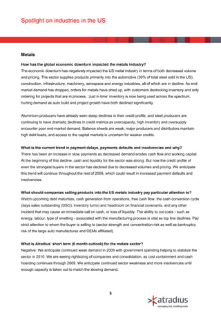 Spotlight on industries in the US




Metals

How has the global economic downturn impacted the metals industry?
The economic downturn has negatively impacted the US metal industry in terms of both decreased volume
and pricing. The sector supplies products primarily into the automotive (30% of total steel sold in the US),
construction, infrastructure, machinery, aerospace and energy industries, all of which are in decline. As end-
market demand has dropped, orders for metals have dried up, with customers destocking inventory and only
ordering for projects that are in process. ‘Just in time’ inventory is now being used across the spectrum,
hurting demand as auto build and project growth have both declined significantly.


Aluminium producers have already seen steep declines in their credit profile, and steel producers are
continuing to have dramatic declines in credit metrics as overcapacity, high inventory and oversupply
encounter poor end-market demand. Balance sheets are weak, major producers and distributors maintain
high debt loads, and access to the capital markets is uncertain for weaker credits.


What is the current trend in payment delays, payments defaults and insolvencies and why?
There has been an increase in slow payments as decreased demand erodes cash flow and working capital.
At the beginning of this decline, cash and liquidity for the sector was strong. But now the credit profile of
even the strongest buyers in the sector has declined due to decreased volumes and pricing. We anticipate
this trend will continue throughout the rest of 2009, which could result in increased payment defaults and
insolvencies.


What should companies selling products into the US metals industry pay particular attention to?
Watch upcoming debt maturities, cash generation from operations, free cash flow, the cash conversion cycle
(days sales outstanding (DSO), inventory turns) and headroom on financial covenants, and any other
incident that may cause an immediate call on cash, or loss of liquidity. The ability to cut costs - such as
energy, labour, type of smelting - associated with the manufacturing process is vital as top line declines. Pay
strict attention to whom the buyer is selling to (sector strength and concentration risk as well as bankruptcy
risk of the large auto manufactures and OEMs affiliated).


What is Atradius’ short term (6 month outlook) for the metals sector?
Negative: We anticipate continued weak demand in 2009 with government spending helping to stabilize the
sector in 2010. We are seeing rightsizing of companies and consolidation, as cost containment and cash
hoarding continues through 2009. We anticipate continued sector weakness and more insolvencies until
enough capacity is taken out to match the slowing demand.




                                                        5
 