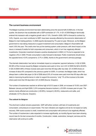 Belgium




The current business environment

The Belgian business environment has been deteriorating since the second half of 2008 and, in the last
quarter, the downturn has accelerated with a GDP-contraction of 1.7%. In Q1 of 2009 Belgium technically
entered into recession with a negative growth rate of 1.6%. Overall in 2009, GDP is forecast to contract by
3.8%. Exports, as a main contributor to GDP, have been severely affected by the economic deterioration of
Belgium’s main trading partners. In 2008 exports decreased by 7% year-on-year. Moreover, as the Belgian
government is now taking measures to support investment and consumption, Belgium’s fiscal deficit will
reach 3.6% this year. The credit crisis has put the banking system under pressure, with direct impact on the
issue or renewal of credits for both corporates and consumers, which in turn has negatively affected
investments. Corporate investment showed a positive development in 2008 (+2.1%) but is expected to be
negative (-4%) in 2009. Private consumption is also forecast to decrease. Public investments should show
the opposite trend (+3.5% compared to -3.7% in 2008), thanks to the government’s stimulus package.


The dramatic deterioration has had an immediate impact on companies’ payment behaviour. In Q2 of 2008,
68.36% of the invoices issued by Belgian companies were paid on time, but in Q1 of 2009 this fell to 65.65%.
In Q4 of 2008 8.89% of these invoices were paid more than 90 days after due date. Q1 of 2009 shows an
increase of about 9% compared to the previous quarter to 9.69%. In contrast, the Belgian state, which has
always been a rather late payer (in Q4 of 2008 about 23% of invoices were paid more than 90 days after due
date) is improving its performance in order to support the economy: “only” 7% of the invoices to the state
where paid more than 90 days late in Q1 of 2009 (Source: Graydon).


The number of insolvencies reached an all time high of 8,512 cases in 2008, an increase of 10.8% over 2007.
Between January and April 2009, 3,374 companies became insolvent, a 23.09% increase year-on-year. The
sectors mainly affected are construction (+29.09%), transport (+28.8%), restaurants and cafés, and
wholesale (+21%) (Source: Graydon).


The outlook for Belgium


The short-term outlook remains pessimistic. GDP will further contract, with lack of investments and
consumption, and pressure on export books. The main indicators are negative and we do not expect an early
recovery. With scarce access to credit, investment and consumption will continue to be negatively affected.
The number of insolvencies is also expected to increase significantly, as monthly figures have been showing
record rises for the last consecutive 6 months. Construction, metals, automotive, transport, services and the
retail sector will continue to suffer.




                                                      6
 