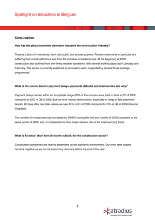 Spotlight on industries in Belgium




Construction

How has the global economic downturn impacted the construction industry?


There is a lack of investments, from both public and private quarters. Private investments in particular are
suffering from credit restrictions and from the increase in market prices. At the beginning of 2009
construction also suffered from the wintry weather conditions, with several working days lost in January and
February. The sector is currently sustained by renovation work, supported by several fiscal package
programmes.




What is the current trend in payment delays, payments defaults and insolvencies and why?


Payment delays remain within an acceptable range (60% of the invoices were paid on time in Q1 of 2009
compared to 62% in Q4 of 2008) but we have noticed deterioration, especially in range of late payments
beyond 60 days after due date, where we saw 14% in Q1 of 2009 compared to 10% in Q4 of 2008 (Source:
Graydon).


The number of insolvencies has increased by 29.09% during the first four months of 2009 compared to the
same period of 2008, and, in comparison to other major sectors, this is the most worrying trend.




What is Atradius’ short term (6 month outlook) for the construction sector?


Construction companies are heavily dependent on the economic environment. Our short term outlook
remains negative as we do not expect any recovery before the end of the year.




                                                       7
 