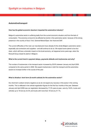 Spotlight on industries in Belgium




Automotive/transport


How has the global economic downturn impacted the automotive industry?


Belgium’s automotive sector is suffering badly from the current economic situation and from the lack of
consumption. The economy is bound to be affected by trends in the automotive sector, because of the strong
presence in the country of Audi, Ford, General Motors/Opel, Van Hool and DAF.


The current difficulties of the main car manufacturers have already hit the whole Belgian automotive sector -
especially sub-contractors and suppliers - and will continue to do so. We expect some plants to be shut
down, which will have a dramatic impact on the local economy, as happened some years ago, when the
Renault Group closed its plants in Belgium.


What is the current trend in payment delays, payments defaults and insolvencies and why?


The number of insolvencies in the transport sector increased by 28.8% between January and April 2009
compared to the same period in 2008. We expect insolvencies in both the transport and the automotive
sectors to increase further in the course of the year.




What is Atradius’ short term (6 month outlook) for the automotive sector?


Our short term outlook remains negative as we do not expect any recovery in this sector in the coming
months. This is reflected in the vehicle registration figures for the first four months of the year. Between
January and April 2009 new car registration decreased by 17.3% year-on-year, vans by 19.6%, trucks and
vehicles up to 16 tons by 33.3% and trucks with more than 16 tons by 41.1%.




                                                         8
 