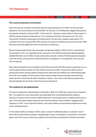 The Netherlands




The current business environment

Earlier this year the contraction of the Dutch economy was predicted at 2% for 2009. This has now been
adjusted to 3.5% (and as high as 4.8% by the IMF). As Germany is The Netherlands’ biggest trading partner,
the expected contraction of German GDP - of more than 6% - will have a severe impact on Dutch exports: in
2009 the volume of exports will decrease by 12%. Investments will show a decrease of over 10% in the
same period. Production has plunged to its lowest level for 25 years with a capacity usage close to 74%,
compared to the norm of around 85%. Both consumer and producer confidence are at a very low level. While
they have rebounded slightly this month, this was from an all-time low.


Recent forecasts predict that private consumption will decrease slightly in 2009 and 2010. Unemployment
has increased to 4.4%, but, depending on the continuation of the Partial Unemployment Benefit regulation
(deeltijd-WW) after June 30 2009, this rate could double overnight. Currently 750,000 people are employed
under this scheme, but about 50% of these will become unemployed if it is not extended, as the economy
has not improved.


Many financial institutions are now backed by the Dutch government with either equity or guarantees, but, as
working capital funding by banks and other parties remains very limited, companies are still focusing on
reducing the need for working capital by keeping lower stocks and accumulating cash, while seeking longer
terms from their suppliers. As the process of stock reduction began last year we expect that soon those
stocks will reach a level that will make it necessary to restock - even at the current lower production level.
Demand will determine the level to which the economy will rebound.


The outlook for the Netherlands

The level of insolvencies is still expected to rise sharply in 2009. Q1 of 2009 saw a year-on-year increase of
85%. The situation for some trade sectors has deteriorated since our last Market Monitor analysis in
February. During the first two months of 2009 insolvencies in the transport sector increased by 90% year-on-
year. In the same period metals, electronics and machine production sectors suffered a staggering rise in
insolvency of 130%. In the construction industry, even major builders and stock-listed companies are coming
under increasing pressure.


For the whole of 2009 an increase of 100%, close to a total of 10,000 bankruptcies, is predicted, most of
whom will be private limited companies. Geographically we see a concentration of insolvencies in the South-
eastern part of the country, where many suppliers to the automotive and electronics industries are located.




                                                        9
 