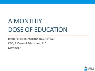 A MONTHLY
DOSE OF EDUCATION
Brian Pelletier, PharmD, BCGP, FASCP
CEO, A Dose of Education, LLC
May 2017
 