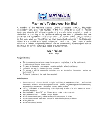 Maymedic Technology Sdn Bhd
A member of the Malaysia Medical Device Association (MMDA), Maymedic
Technology Sdn. Bhd. was founded in the year 2006 by a team of medical
equipment experts with diverse experience in manufacturing, marketing, servicing
and solutions providing for the healthcare industry. We were appointed as the sole
distributor and agent for STERIS Corporation, USA for the entire Malaysian market
on the same year too. Since then, we have established ourselves in the Malaysian
Healthcare landscape as a significant player in the industry. From private to public
hospitals, CSSD to Surgical department, we are continuously expanding our horizon
to achieve the diverse but unique needs of our customers.
Technician
Kuala Lumpur
Responsibilities:
• Perform preventive maintenance service according to schedule for all the equipments.
• Troubleshoot and repair equipments.
• To serve and to assist the customer in matter related to all technical issues.
• To deliver training to the customer when required.
• To involve in all the engineering activities such as: installation, dismantling, testing and
commissioning.
• To handle project and site work when required
Requirements:
• Candidate must possess at least a Higher Secondary/STPM/"A" Level/Pre-U, Professional
Certificate, Diploma, Advanced/Higher/Graduate Diploma, Engineering (Electrical/Electronic),
Engineering (Mechanical), Engineering (Others) or equivalent.
• Strong machinery trouble-shooting skills especially in electrical and electronic control
systems is required;
• Required skill(s) : AutoCAD, Ms Office – words, power point, excel, etc;
• Required language(s): Chinese, English, Malay
• Applicants must be willing to work in Taman Perindustrian OUG, KL
• Applicants should be Malaysian citizens or hold relevant residence status.
• Willing to travel
• Preferably fresh graduate.
 