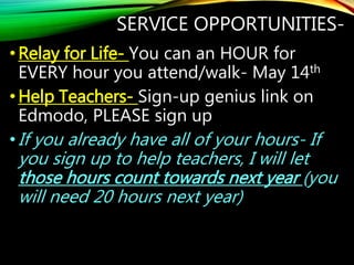 SERVICE OPPORTUNITIES-
•Relay for Life- You can an HOUR for
EVERY hour you attend/walk- May 14th
•Help Teachers- Sign-up genius link on
Edmodo, PLEASE sign up
•If you already have all of your hours- If
you sign up to help teachers, I will let
those hours count towards next year (you
will need 20 hours next year)
 