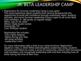 JR. BETA LEADERSHIP CAMP
• Registration for Summer Leadership Camp is now open!
The camp experience allows students from diverse backgrounds the
opportunity to build self-confidence through workshops, team- building
activities, and more! Summer Leadership Camp is open to all Junior Beta
Club members, 4 – 8th grade, so register today!
When: July 25-29, 2016
Where: Clyde Austin Center
Greeneville, TN
Cost: $340/per student
Registration fee includes:
-Four nights lodging
-Meals during your stay
-All camp activities
-Leadership t-shirt
For more information take a look at our camp brochure. Registration
deadline is May 3, 2016! While attending Beta Leadership Camp, students
will work with others to create a sense of community, interact with innovative
staff members, and incorporate leadership skills into their everyday lives all
while having the time of their lives.
 