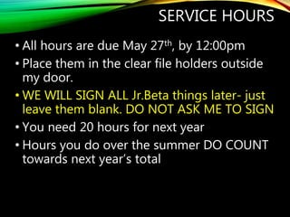 SERVICE HOURS
• All hours are due May 27th, by 12:00pm
• Place them in the clear file holders outside
my door.
• WE WILL SIGN ALL Jr.Beta things later- just
leave them blank. DO NOT ASK ME TO SIGN
• You need 20 hours for next year
• Hours you do over the summer DO COUNT
towards next year’s total
 