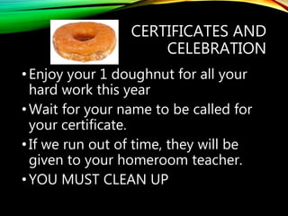 CERTIFICATES AND
CELEBRATION
•Enjoy your 1 doughnut for all your
hard work this year
•Wait for your name to be called for
your certificate.
•If we run out of time, they will be
given to your homeroom teacher.
•YOU MUST CLEAN UP
 