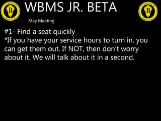 WBMS JR. BETA
May Meeting
#1- Find a seat quickly
*If you have your service hours to turn in, you
can get them out. If NOT, then don’t worry
about it. We will talk about it in a second.
 