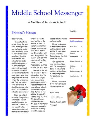 Middle School Messenger
                    A Tr a di tio n of E xce ll e nce & E q u i ty



                                                                         May 2011
Principal’s Message
Dear Parents,           what it is like to       placed in home rooms
    Congratulations     have a child in the      alphabetically.         Inside this issue:
on surviving the win-   Middle School. It           Please make note
ter! Although it be-    was an excellent ex-     of the events listed    Music News        2
gan early and ended     change between par-      on the district and
late, we finally seem   ents. Next month,        Middle School Mes-      Citizens of the   2
to have some warm       our 5th graders will     senger calendar.        Quarter
weather. Keeping        host 4th graders for     Concerts and the Art    Shakespeare       3
this in mind, our       a visit! Our last PTA    Show are listed.
school dress code       meeting will be May
                                                     We appreciate       Simple Machines 4
prohibits exposure      25 at 7:00 pm.
                                                 your continued sup-
of any under gar-       Please come and help
                                                 port for having stu-    All County        5
ments, straps must      us plan for next year.                           Chorus
                                                 dents in school and
be one inch in width,       We are in the ini-   on time. Attendance     Student Leaders 6
and skirts and shorts   tial stages of devel-    is a key component
must be at least the    oping class lists for    for academic suc-       May Calendar      7
length of the middle    2010-2011. If you        cess.
finger tip when arms    have concerns re-
                                                     Please contact us
are fully extended.     garding your child's
                                                 if you have any ques-
Your assistance in      placement for next
                                                 tions or concerns.
checking on your stu-   year, please submit
dent’s attire before    them in writing to
school is appreciated   Mrs. Turner in the       Yours truly,
   Many parents of      Middle School Of-
incoming 5th graders    fice by May 16, 2011.
attended a parent       We do not honor
panel discussion on     teacher requests.        Jean J. Regan, Ed.D.
April 28. Thanks to     We also do not honor
                                                 Principal
our parent volun-       team non-requests.
teers who answered      Students entering
many questions about    seventh grade are
 