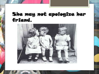 She may not apologize her friend.