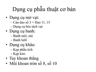 Dụng cụ phẫu thuật cơ bản
• Dụng cụ mở vạt:
– Cán dao số 3 + Dao 11, 15
– Dụng cụ bóc tách vạt
• Dụng cụ banh:
– Banh môi, má
– Banh lưỡi
• Dụng cụ khâu:
– Kẹp phẫu tích
– Kẹp kim
• Tay khoan thẳng
• Mũi khoan tròn số 8, số 10
 