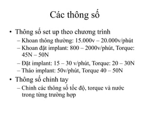 Các thông số
• Thông số set up theo chương trình
– Khoan thông thường: 15.000v – 20.000v/phút
– Khoan đặt implant: 800 – 2000v/phút, Torque:
45N – 50N
– Đặt implant: 15 – 30 v/phút, Torque: 20 – 30N
– Tháo implant: 50v/phút, Torque 40 – 50N
• Thông số chỉnh tay
– Chỉnh các thông số tốc độ, torque và nước
trong từng trường hợp
 