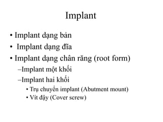 Implant
• Implant dạng bản
• Implant dạng đĩa
• Implant dạng chân răng (root form)
–Implant một khối
–Implant hai khối
• Trụ chuyển implant (Abutment mount)
• Vít đậy (Cover screw)
 