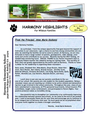 “Children First at Harmony”


                                                                                              HARMONY HIGHLIGHTS                                                Vol. 4 - Issue 8
                                                                                                                                                                    May
                                                                                                              For Wildcat Families                               2011-2012




                                                                                     From the Principal, Anne Marie Keskonis

                                                                                     Dear Harmony Families,

                                                                                             As a principal, I have the unique opportunity that goes beyond the support of
                                                                                     instruction in our classrooms. I get a chance to see how strong communities are cre-
                            3946 South Bogan Road, Buford, GA 30519




                                                                                     ated, by watching the families we serve come to school. At Harmony, we are very
                                                                                     fortunate to have a large number of parents, grandparents, older siblings, even
Harmony Elementary School




                                                                                     aunts and uncles contribute to our success. Recently during the CRCT testing, we
                                                                                     needed help monitoring lunch. SPECIAL THANKS to our Parent Volunteers that so
                                                                                     graciously helped monitor the cafeteria during our testing week. This sacrifice of
                                                                                     their time was greatly appreciated by the entire staff at Harmony. Thanks to Tama-
                                                                      Front Office




                                                                                     ra Miller for her leadership in organizing these volunteers:
                                                                                     Dana Jones, Elizabeth Ihm, Mike Means, Shaye Bryson, Helen Kim-
                                                                                     mons, Kerri Reuter, Beri Adams, Brandy Sawyer, Jennifer Scott,
                                                                                     Deborah DiPaulo, Christine McCullock, Lisa Kulig, Marla Pirkle, Buffy
                                                                                     Parker, Michelle Lee, Lisa Stevens, Maureen Brown, and Stacy
                                                                                     Jones.
                                                                      770.945.7272




                                                                                            Lunch duty is just one way our parents contribute to the suc-
                                                                                     cess of our school. Our parents are role models for the student population. Being a
                                                                                     volunteer means you are teaching our children to be active citizens and demonstrat-
                                                                                     ing how to get involved in the school community. Throughout the year, many of you
                                                                                     have volunteered in classrooms, at PTA sponsored local events, School Council, PTA
                                                                                     committees, taught Junior Achievement, and participated in Parent Nights. Your
                                                                                     positive presence makes us incredibly strong.

                                                                                             One powerful way to strengthen our community is by continuously improving
                                                                                     the relationship between parents and schools. As we come to the end of yet another
                                                                                     year, I want to personally thank you for your time and encourage you to continue to
                                                                                     be an integral part of Harmony next year. So much good can be accomplished when
                                                                                     everyone works together to create a stronger community.

                                                                                                                               Warmly, Anne Marie Keskonis
 