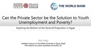 Exploring the Bottom-of-the-Pyramid Proposition in Egypt
Can the Private Sector be the Solution to Youth
Unemployment and Poverty?
May Nagy
Assistant Lecturer at The British University in Egypt, Egypt.
PhD student at London Southbank University, UK.
 