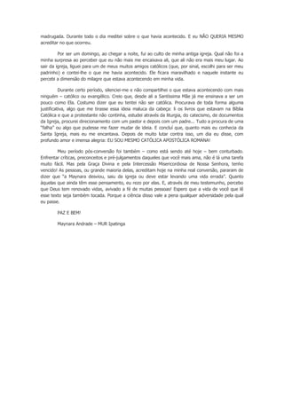 madrugada. Durante todo o dia meditei sobre o que havia acontecido. E eu NÃO QUERIA MESMO
acreditar no que ocorreu.
Por ser um domingo, ao chegar a noite, fui ao culto de minha antiga igreja. Qual não foi a
minha surpresa ao perceber que eu não mais me encaixava ali, que ali não era mais meu lugar. Ao
sair da igreja, liguei para um de meus muitos amigos católicos (que, por sinal, escolhi para ser meu
padrinho) e contei-lhe o que me havia acontecido. Ele ficara maravilhado e naquele instante eu
percebi a dimensão do milagre que estava acontecendo em minha vida.
Durante certo período, silenciei-me e não compartilhei o que estava acontecendo com mais
ninguém – católico ou evangélico. Creio que, desde ali a Santíssima Mãe já me ensinava a ser um
pouco como Ela. Costumo dizer que eu tentei não ser católica. Procurava de toda forma alguma
justificativa, algo que me tirasse essa ideia maluca da cabeça: li os livros que estavam na Bíblia
Católica e que a protestante não continha, estudei através da liturgia, do catecismo, de documentos
da Igreja, procurei direcionamento com um pastor e depois com um padre... Tudo a procura de uma
“falha” ou algo que pudesse me fazer mudar de ideia. E concluí que, quanto mais eu conhecia da
Santa Igreja, mais eu me encantava. Depois de muito lutar contra isso, um dia eu disse, com
profundo amor e imensa alegria: EU SOU MESMO CATÓLICA APOSTÓLICA ROMANA!
Meu período pós-conversão foi também – como está sendo até hoje – bem conturbado.
Enfrentar críticas, preconceitos e pré-julgamentos daqueles que você mais ama, não é lá uma tarefa
muito fácil. Mas pela Graça Divina e pela Intercessão Misericordiosa de Nossa Senhora, tenho
vencido! As pessoas, ou grande maioria delas, acreditam hoje na minha real conversão, pararam de
dizer que “a Maynara desviou, saiu da igreja ou deve estar levando uma vida errada”. Quanto
àquelas que ainda têm esse pensamento, eu rezo por elas. E, através de meu testemunho, percebo
que Deus tem renovado vidas, avivado a fé de muitas pessoas! Espero que a vida de você que lê
esse texto seja também tocada. Porque a ciência disso vale a pena qualquer adversidade pela qual
eu passe.
PAZ E BEM!
Maynara Andrade – MUR Ipatinga
 
