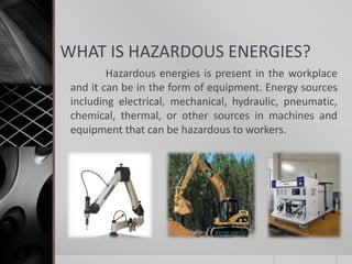 WHAT IS HAZARDOUS ENERGIES?
Hazardous energies is present in the workplace
and it can be in the form of equipment. Energy sources
including electrical, mechanical, hydraulic, pneumatic,
chemical, thermal, or other sources in machines and
equipment that can be hazardous to workers.
 