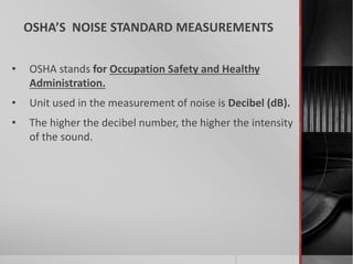 OSHA’S NOISE STANDARD MEASUREMENTS
• OSHA stands for Occupation Safety and Healthy
Administration.
• Unit used in the measurement of noise is Decibel (dB).
• The higher the decibel number, the higher the intensity
of the sound.
 