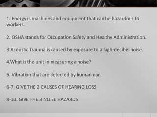1. Energy is machines and equipment that can be hazardous to
workers.
2. OSHA stands for Occupation Safety and Healthy Administration.
3.Acoustic Trauma is caused by exposure to a high-decibel noise.
4.What is the unit in measuring a noise?
5. Vibration that are detected by human ear.
6-7. GIVE THE 2 CAUSES OF HEARING LOSS
8-10. GIVE THE 3 NOISE HAZARDS
 