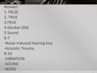 Answer:
1. FALSE
2. TRUE
3.TRUE
4.Decibel (Db)
5.Sound
6-7
-Noise-Induced hearing loss
-Acoustic Trauma
8-10
-VIBRATION
-SOUND
-NOISE
 